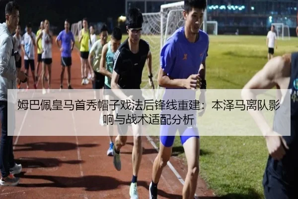 姆巴佩皇马首秀帽子戏法后锋线重建：本泽马离队影响与战术适配分析